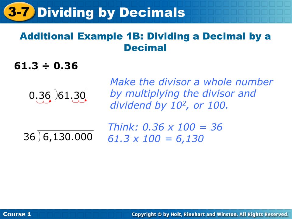 Course Dividing by Decimals Additional Example 1B: Dividing a Decimal by a Decimal 61.3 ÷ Think: 0.36 x 100 = x 100 = 6,130 Make the divisor a whole number by multiplying the divisor and dividend by 10 2, or 100.
