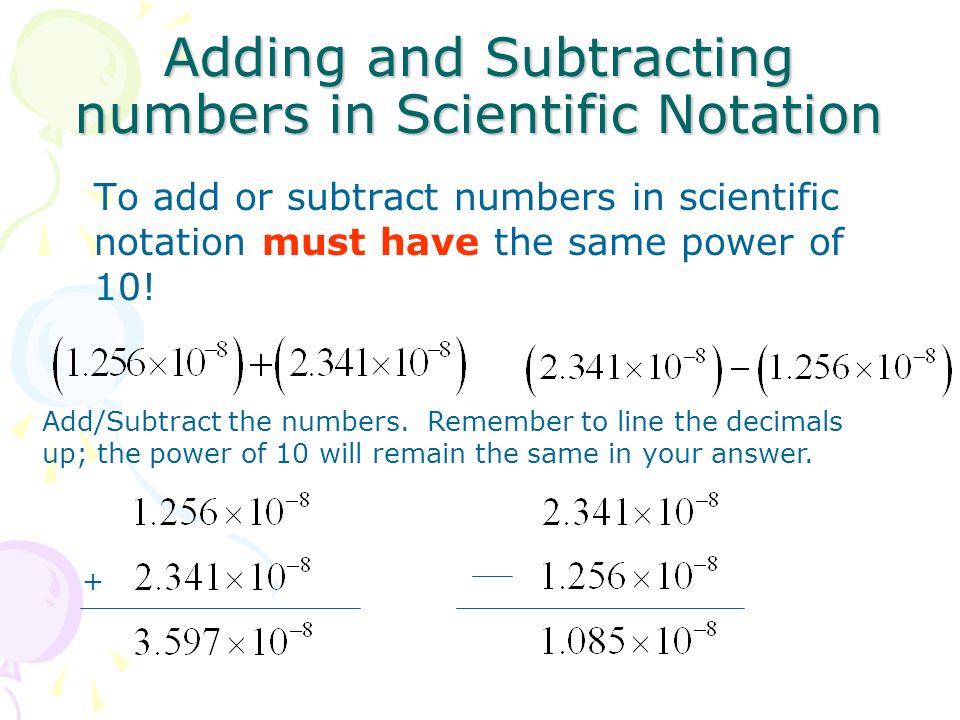 Adding and Subtracting numbers in Scientific Notation To add or subtract numbers in scientific notation must have the same power of 10.