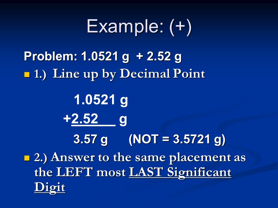 Example: (+) Problem: g g 1.) Line up by Decimal Point 1.) Line up by Decimal Point 3.57 g (NOT = g) 3.57 g (NOT = g) 2.) Answer to the same placement as the LEFT most LAST Significant Digit 2.) Answer to the same placement as the LEFT most LAST Significant Digit g g