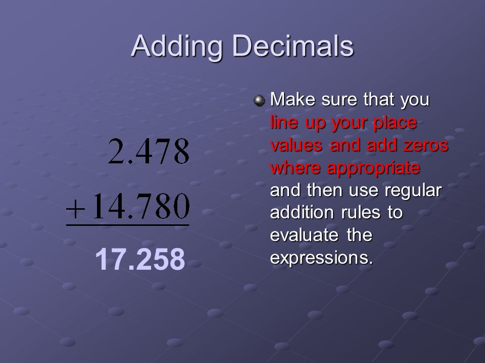 Adding Decimals Make sure that you line up your place values and add zeros where appropriate and then use regular addition rules to evaluate the expressions.