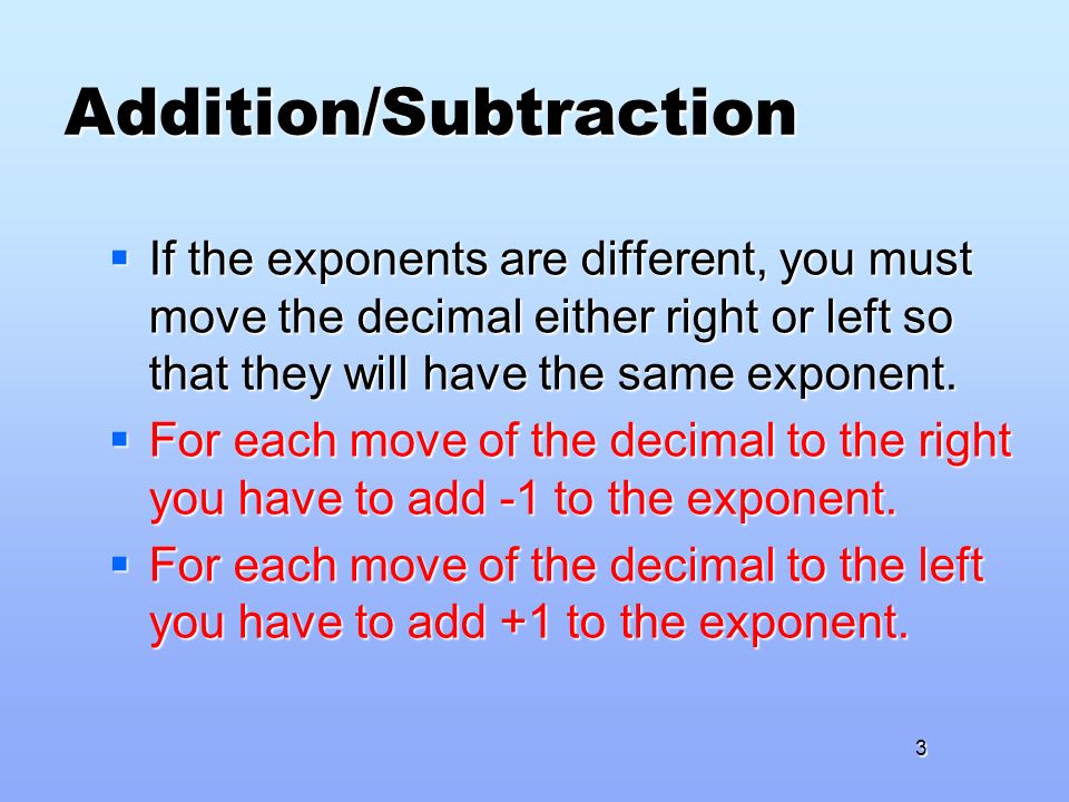 Addition/Subtraction  If the exponents are different, you must move the decimal either right or left so that they will have the same exponent.
