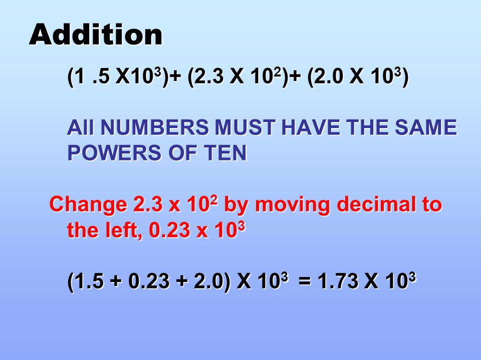 Addition (1.5 X10 3 )+ (2.3 X 10 2 )+ (2.0 X 10 3 ) All NUMBERS MUST HAVE THE SAME POWERS OF TEN Change 2.3 x 10 2 by moving decimal to the left, 0.23 x 10 3 ( ) X 10 3 = 1.73 X 10 3