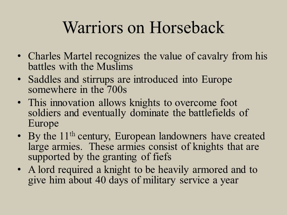 Warriors on Horseback Charles Martel recognizes the value of cavalry from his battles with the Muslims Saddles and stirrups are introduced into Europe somewhere in the 700s This innovation allows knights to overcome foot soldiers and eventually dominate the battlefields of Europe By the 11 th century, European landowners have created large armies.