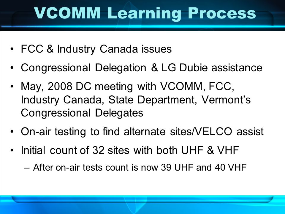 VCOMM Learning Process FCC & Industry Canada issues Congressional Delegation & LG Dubie assistance May, 2008 DC meeting with VCOMM, FCC, Industry Canada, State Department, Vermont’s Congressional Delegates On-air testing to find alternate sites/VELCO assist Initial count of 32 sites with both UHF & VHF –After on-air tests count is now 39 UHF and 40 VHF