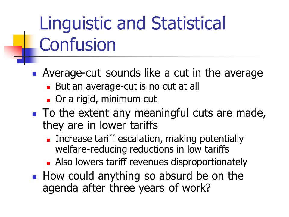 Linguistic and Statistical Confusion Average-cut sounds like a cut in the average But an average-cut is no cut at all Or a rigid, minimum cut To the extent any meaningful cuts are made, they are in lower tariffs Increase tariff escalation, making potentially welfare-reducing reductions in low tariffs Also lowers tariff revenues disproportionately How could anything so absurd be on the agenda after three years of work