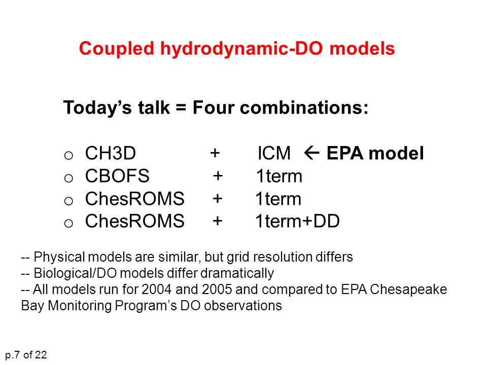 Today’s talk = Four combinations: o CH3D + ICM  EPA model o CBOFS + 1term o ChesROMS + 1term o ChesROMS + 1term+DD Coupled hydrodynamic-DO models -- Physical models are similar, but grid resolution differs -- Biological/DO models differ dramatically -- All models run for 2004 and 2005 and compared to EPA Chesapeake Bay Monitoring Program’s DO observations p.7 of 22