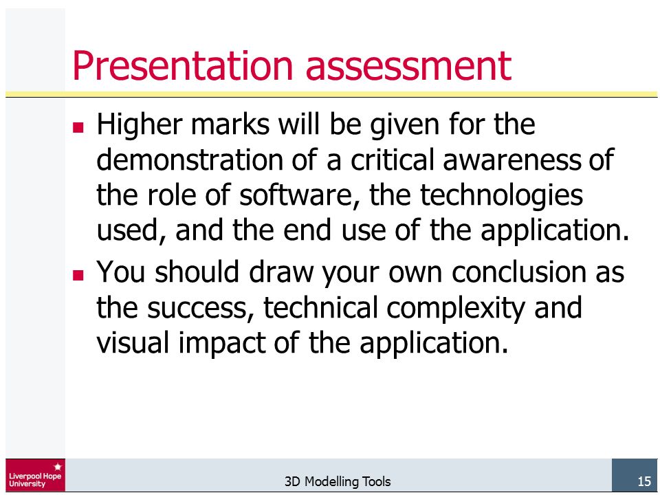 3D Modelling Tools 15 Presentation assessment Higher marks will be given for the demonstration of a critical awareness of the role of software, the technologies used, and the end use of the application.