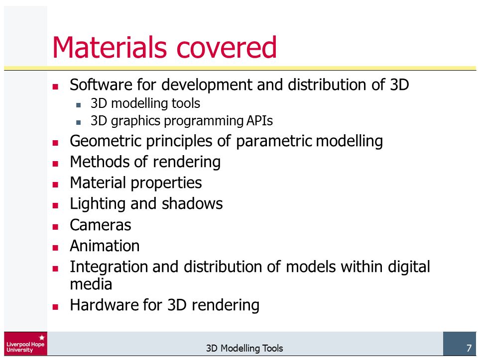3D Modelling Tools 7 Materials covered Software for development and distribution of 3D 3D modelling tools 3D graphics programming APIs Geometric principles of parametric modelling Methods of rendering Material properties Lighting and shadows Cameras Animation Integration and distribution of models within digital media Hardware for 3D rendering