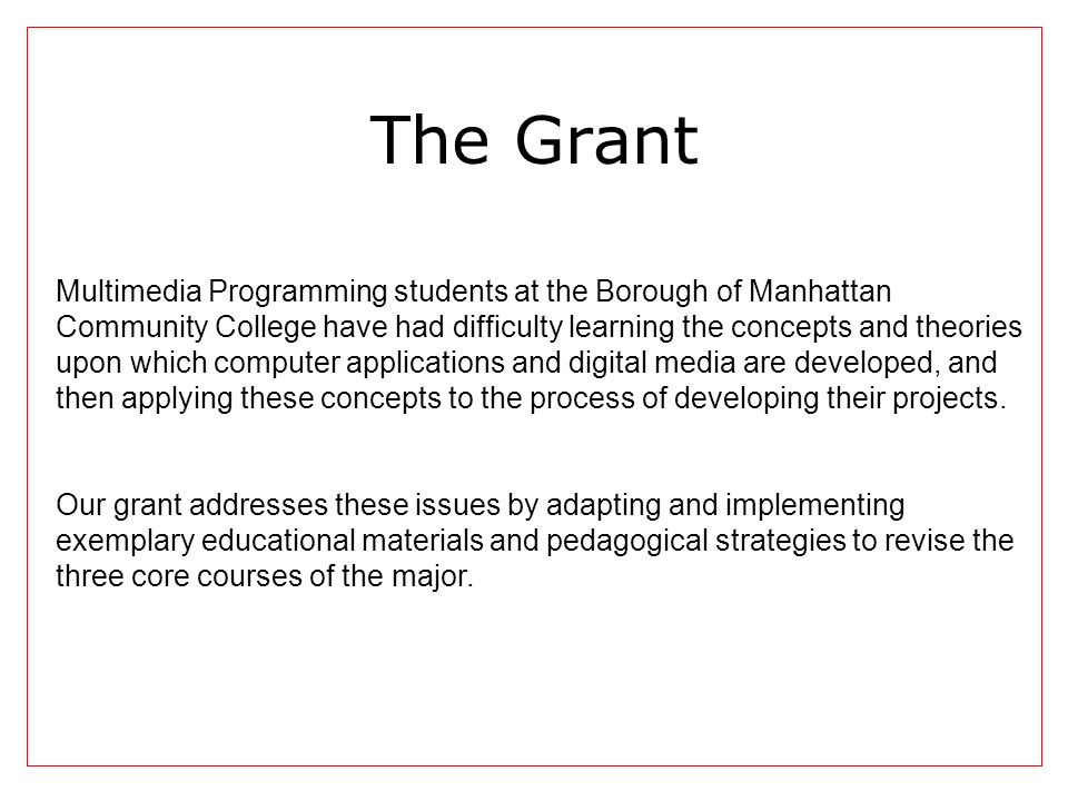 The Grant Multimedia Programming students at the Borough of Manhattan Community College have had difficulty learning the concepts and theories upon which computer applications and digital media are developed, and then applying these concepts to the process of developing their projects.