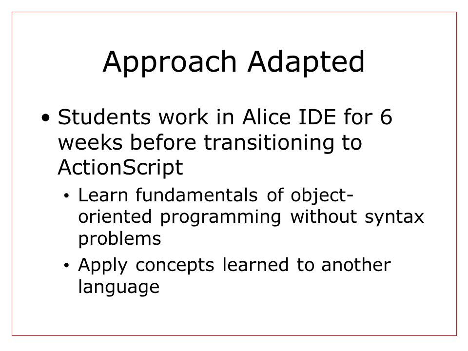 Approach Adapted Students work in Alice IDE for 6 weeks before transitioning to ActionScript Learn fundamentals of object- oriented programming without syntax problems Apply concepts learned to another language