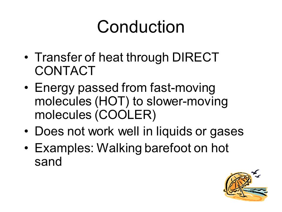 Conduction Transfer of heat through DIRECT CONTACT Energy passed from fast-moving molecules (HOT) to slower-moving molecules (COOLER) Does not work well in liquids or gases Examples: Walking barefoot on hot sand