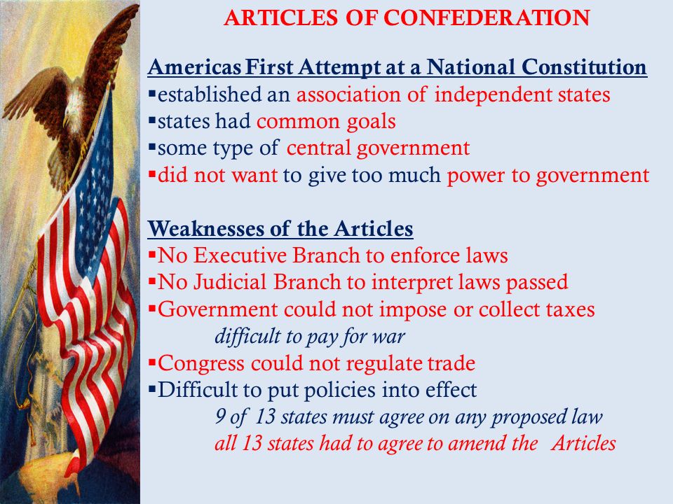 ARTICLES OF CONFEDERATION Americas First Attempt at a National Constitution  established an association of independent states  states had common goals  some type of central government  did not want to give too much power to government Weaknesses of the Articles  No Executive Branch to enforce laws  No Judicial Branch to interpret laws passed  Government could not impose or collect taxes difficult to pay for war  Congress could not regulate trade  Difficult to put policies into effect 9 of 13 states must agree on any proposed law all 13 states had to agree to amend the Articles