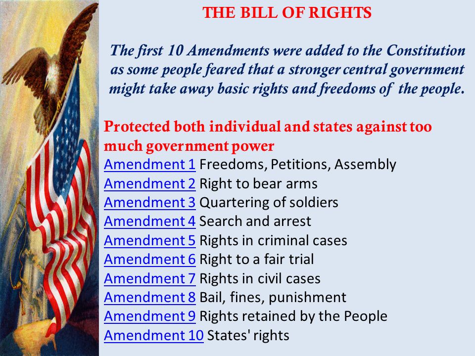 THE BILL OF RIGHTS The first 10 Amendments were added to the Constitution as some people feared that a stronger central government might take away basic rights and freedoms of the people.