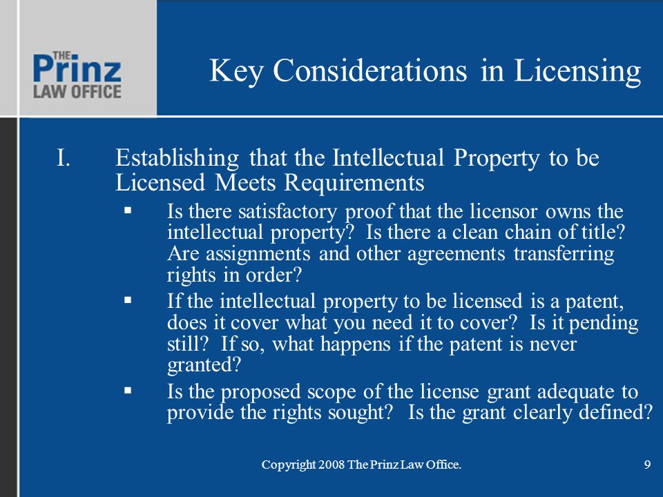 Copyright 2008 The Prinz Law Office.9 Key Considerations in Licensing I.Establishing that the Intellectual Property to be Licensed Meets Requirements  Is there satisfactory proof that the licensor owns the intellectual property.