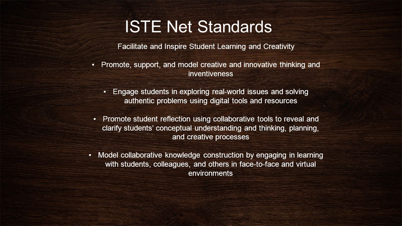 ISTE Net Standards Facilitate and Inspire Student Learning and Creativity Promote, support, and model creative and innovative thinking and inventiveness Engage students in exploring real-world issues and solving authentic problems using digital tools and resources Promote student reflection using collaborative tools to reveal and clarify students’ conceptual understanding and thinking, planning, and creative processes Model collaborative knowledge construction by engaging in learning with students, colleagues, and others in face-to-face and virtual environments