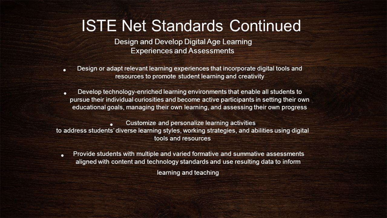 ISTE Net Standards Continued Design and Develop Digital Age Learning Experiences and Assessments Design or adapt relevant learning experiences that incorporate digital tools and resources to promote student learning and creativity Develop technology-enriched learning environments that enable all students to pursue their individual curiosities and become active participants in setting their own educational goals, managing their own learning, and assessing their own progress Customize and personalize learning activities to address students’ diverse learning styles, working strategies, and abilities using digital tools and resources Provide students with multiple and varied formative and summative assessments aligned with content and technology standards and use resulting data to inform learning and teaching