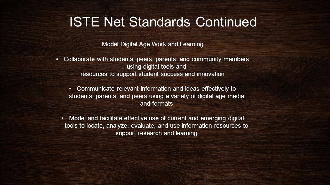 ISTE Net Standards Continued Model Digital Age Work and Learning Collaborate with students, peers, parents, and community members using digital tools and resources to support student success and innovation Communicate relevant information and ideas effectively to students, parents, and peers using a variety of digital age media and formats Model and facilitate effective use of current and emerging digital tools to locate, analyze, evaluate, and use information resources to support research and learning