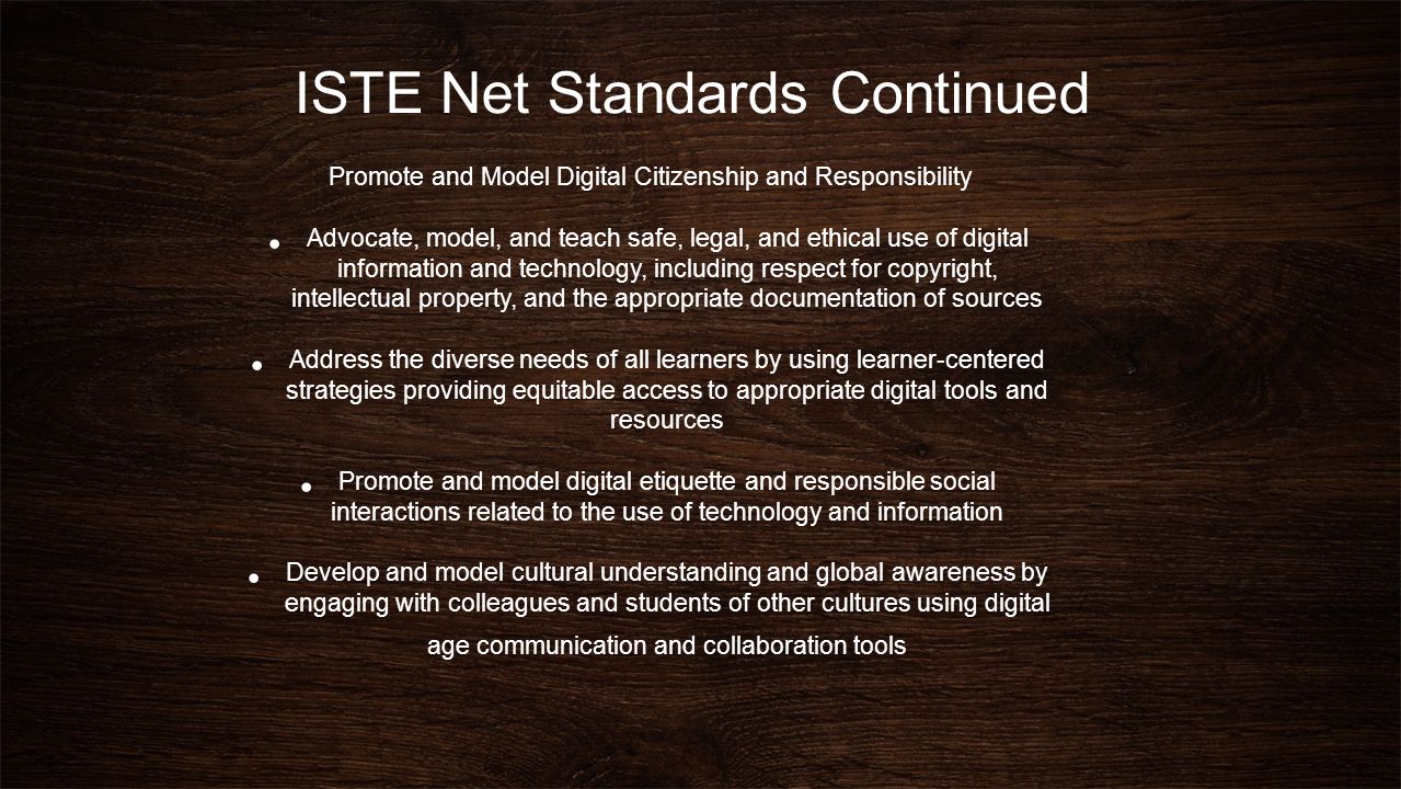ISTE Net Standards Continued Promote and Model Digital Citizenship and Responsibility Advocate, model, and teach safe, legal, and ethical use of digital information and technology, including respect for copyright, intellectual property, and the appropriate documentation of sources Address the diverse needs of all learners by using learner-centered strategies providing equitable access to appropriate digital tools and resources Promote and model digital etiquette and responsible social interactions related to the use of technology and information Develop and model cultural understanding and global awareness by engaging with colleagues and students of other cultures using digital age communication and collaboration tools