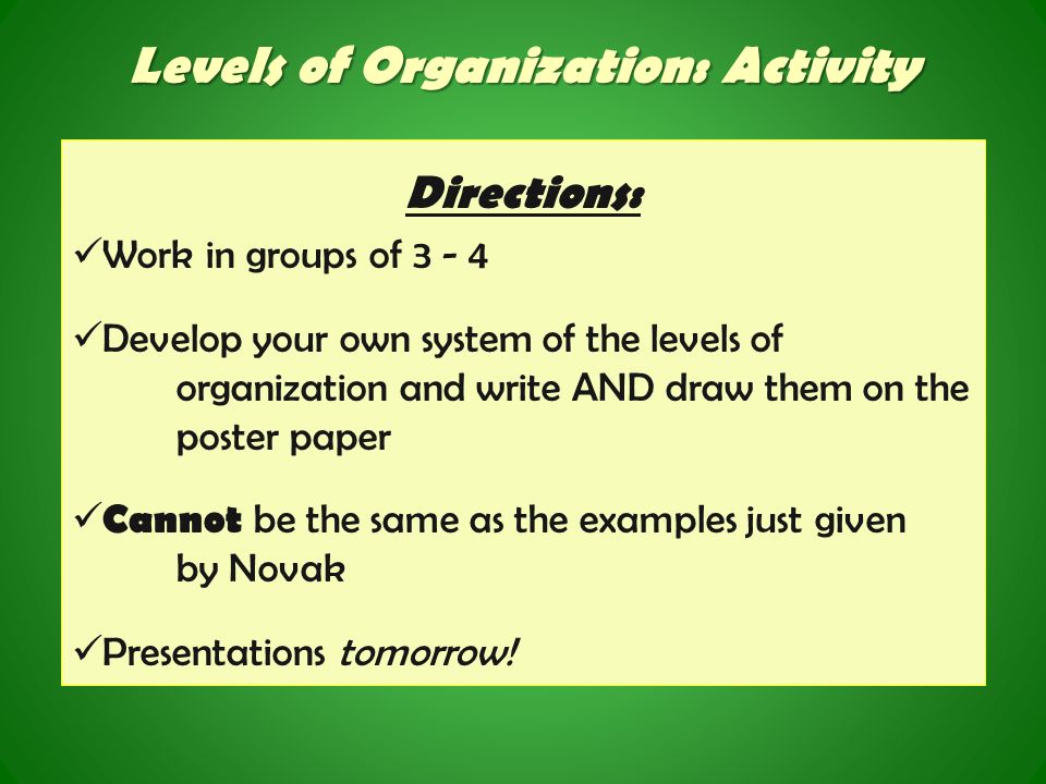 Levels of Organization: Activity Directions: Work in groups of Develop your own system of the levels of organization and write AND draw them on the poster paper Cannot be the same as the examples just given by Novak Presentations tomorrow!
