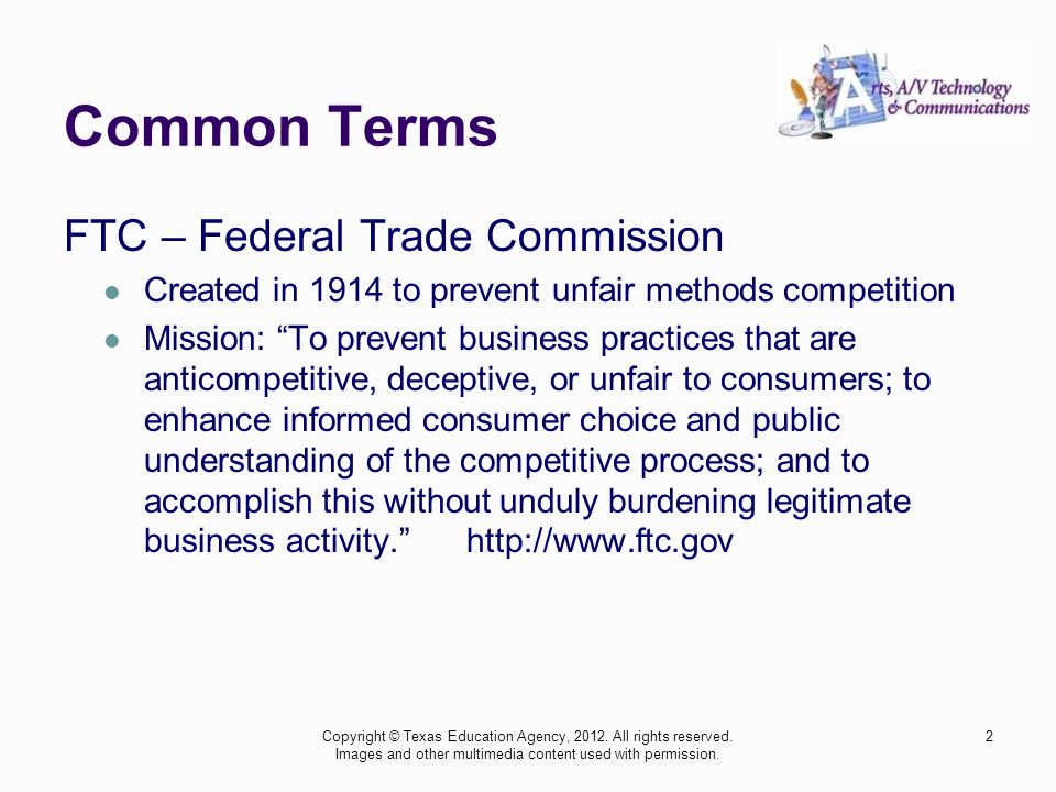Common Terms FTC – Federal Trade Commission Created in 1914 to prevent unfair methods competition Mission: To prevent business practices that are anticompetitive, deceptive, or unfair to consumers; to enhance informed consumer choice and public understanding of the competitive process; and to accomplish this without unduly burdening legitimate business activity.   Copyright © Texas Education Agency, 2012.