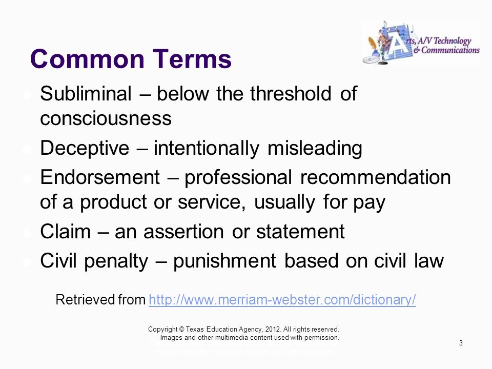 Common Terms Subliminal – below the threshold of consciousness Deceptive – intentionally misleading Endorsement – professional recommendation of a product or service, usually for pay Claim – an assertion or statement Civil penalty – punishment based on civil law Retrieved from   Copyright © Texas Education Agency, 2012.