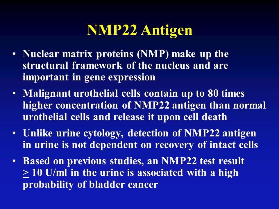 Nuclear matrix proteins (NMP) make up the structural framework of the nucleus and are important in gene expression Malignant urothelial cells contain up to 80 times higher concentration of NMP22 antigen than normal urothelial cells and release it upon cell death Unlike urine cytology, detection of NMP22 antigen in urine is not dependent on recovery of intact cells Based on previous studies, an NMP22 test result > 10 U/ml in the urine is associated with a high probability of bladder cancer NMP22 Antigen