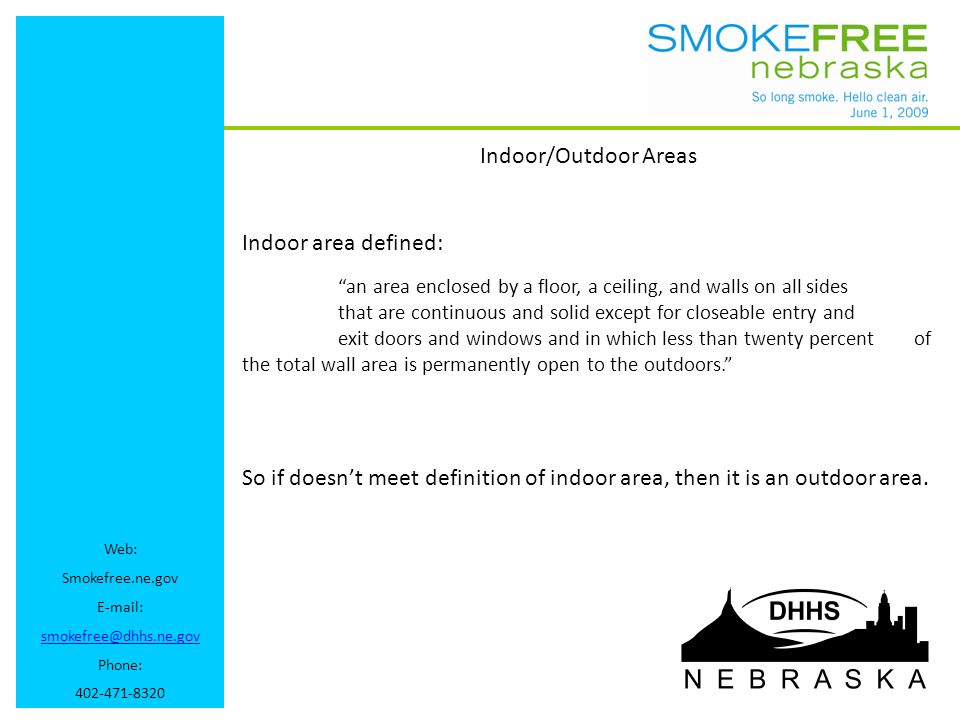 Web: Smokefree.ne.gov   Phone: Indoor/Outdoor Areas Indoor area defined: an area enclosed by a floor, a ceiling, and walls on all sides that are continuous and solid except for closeable entry and exit doors and windows and in which less than twenty percent of the total wall area is permanently open to the outdoors. So if doesn’t meet definition of indoor area, then it is an outdoor area.
