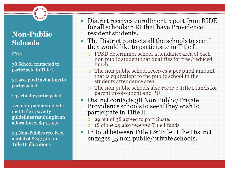 Non-Public Schools FY12 78 School contacted to participate in Title I 30 accepted invitations to participated 24 actually participated 726 non-public students met Title I poverty guidelines resulting in an allocation of $441, Non-Publics received a total of $247,500 in Title II allocations District receives enrollment report from RIDE for all schools in RI that have Providence resident students.