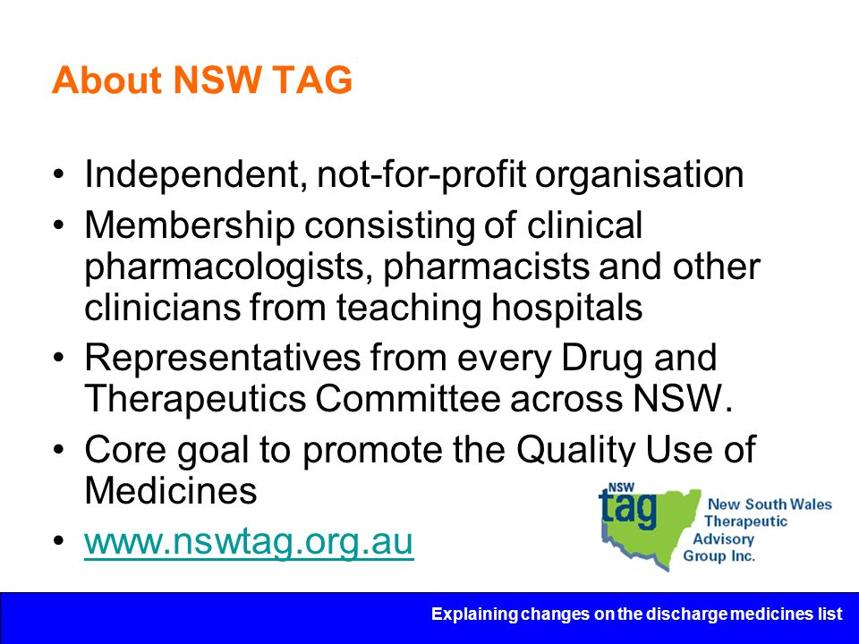 Explaining changes on the discharge medicines list About NSW TAG Independent, not-for-profit organisation Membership consisting of clinical pharmacologists, pharmacists and other clinicians from teaching hospitals Representatives from every Drug and Therapeutics Committee across NSW.