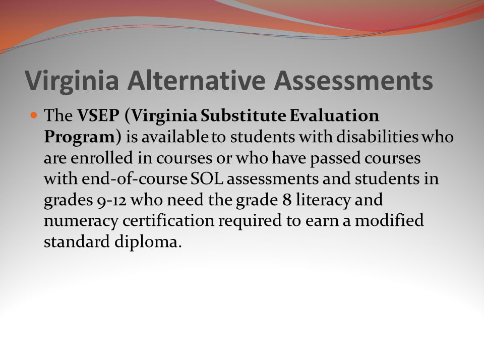 Virginia Alternative Assessments The VSEP (Virginia Substitute Evaluation Program) is available to students with disabilities who are enrolled in courses or who have passed courses with end-of-course SOL assessments and students in grades 9-12 who need the grade 8 literacy and numeracy certification required to earn a modified standard diploma.