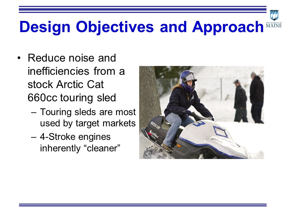 Design Objectives and Approach Reduce noise and inefficiencies from a stock Arctic Cat 660cc touring sled –Touring sleds are most used by target markets –4-Stroke engines inherently cleaner