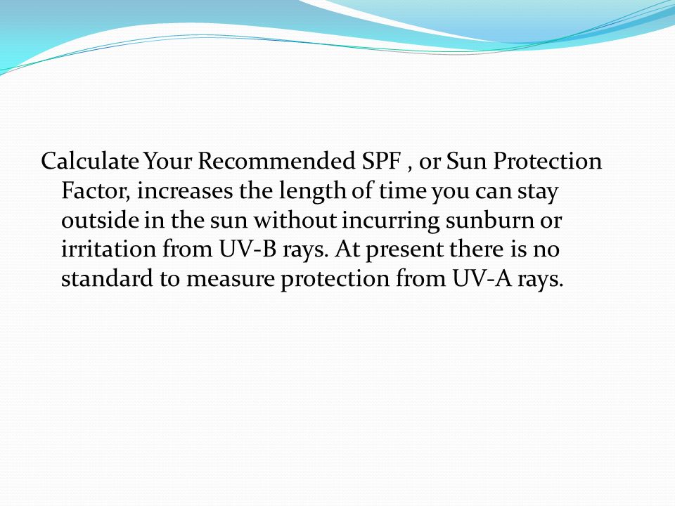 Calculate Your Recommended SPF, or Sun Protection Factor, increases the length of time you can stay outside in the sun without incurring sunburn or irritation from UV-B rays.
