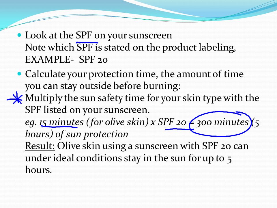 Look at the SPF on your sunscreen Note which SPF is stated on the product labeling, EXAMPLE- SPF 20 Calculate your protection time, the amount of time you can stay outside before burning: Multiply the sun safety time for your skin type with the SPF listed on your sunscreen.