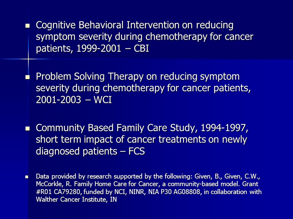 Cognitive Behavioral Intervention on reducing symptom severity during chemotherapy for cancer patients, – CBI Cognitive Behavioral Intervention on reducing symptom severity during chemotherapy for cancer patients, – CBI Problem Solving Therapy on reducing symptom severity during chemotherapy for cancer patients, – WCI Problem Solving Therapy on reducing symptom severity during chemotherapy for cancer patients, – WCI Community Based Family Care Study, , short term impact of cancer treatments on newly diagnosed patients – FCS Community Based Family Care Study, , short term impact of cancer treatments on newly diagnosed patients – FCS Data provided by research supported by the following: Given, B., Given, C.W., McCorkle, R.