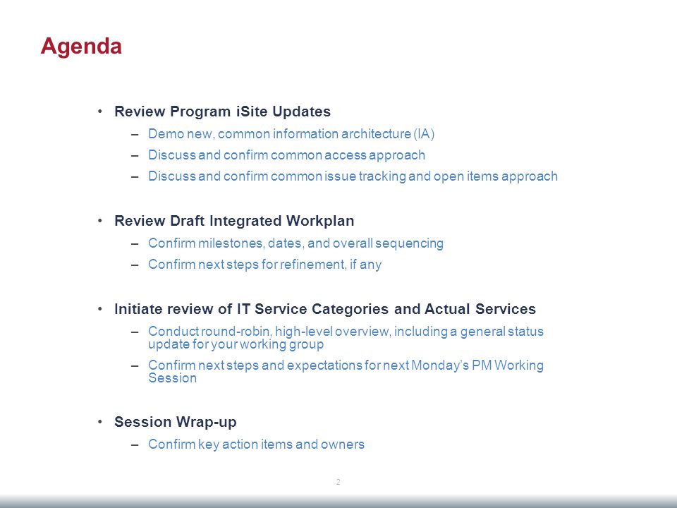 Agenda Review Program iSite Updates –Demo new, common information architecture (IA) –Discuss and confirm common access approach –Discuss and confirm common issue tracking and open items approach Review Draft Integrated Workplan –Confirm milestones, dates, and overall sequencing –Confirm next steps for refinement, if any Initiate review of IT Service Categories and Actual Services –Conduct round-robin, high-level overview, including a general status update for your working group –Confirm next steps and expectations for next Monday’s PM Working Session Session Wrap-up –Confirm key action items and owners 2