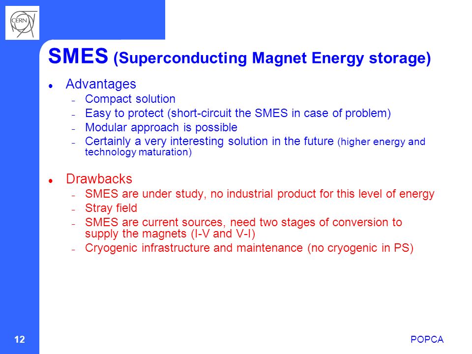 POPCA 12 SMES (Superconducting Magnet Energy storage) Advantages – Compact solution – Easy to protect (short-circuit the SMES in case of problem) – Modular approach is possible – Certainly a very interesting solution in the future (higher energy and technology maturation) Drawbacks – SMES are under study, no industrial product for this level of energy – Stray field – SMES are current sources, need two stages of conversion to supply the magnets (I-V and V-I) – Cryogenic infrastructure and maintenance (no cryogenic in PS)