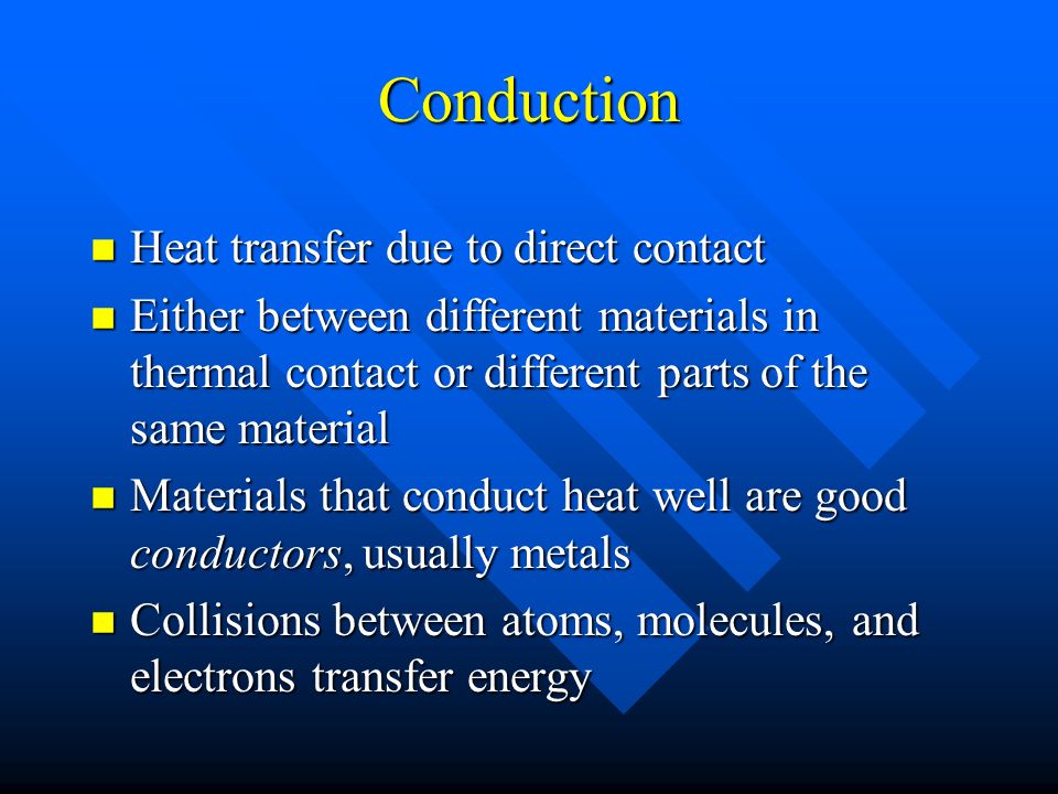 Conduction n Heat transfer due to direct contact n Either between different materials in thermal contact or different parts of the same material n Materials that conduct heat well are good conductors, usually metals n Collisions between atoms, molecules, and electrons transfer energy