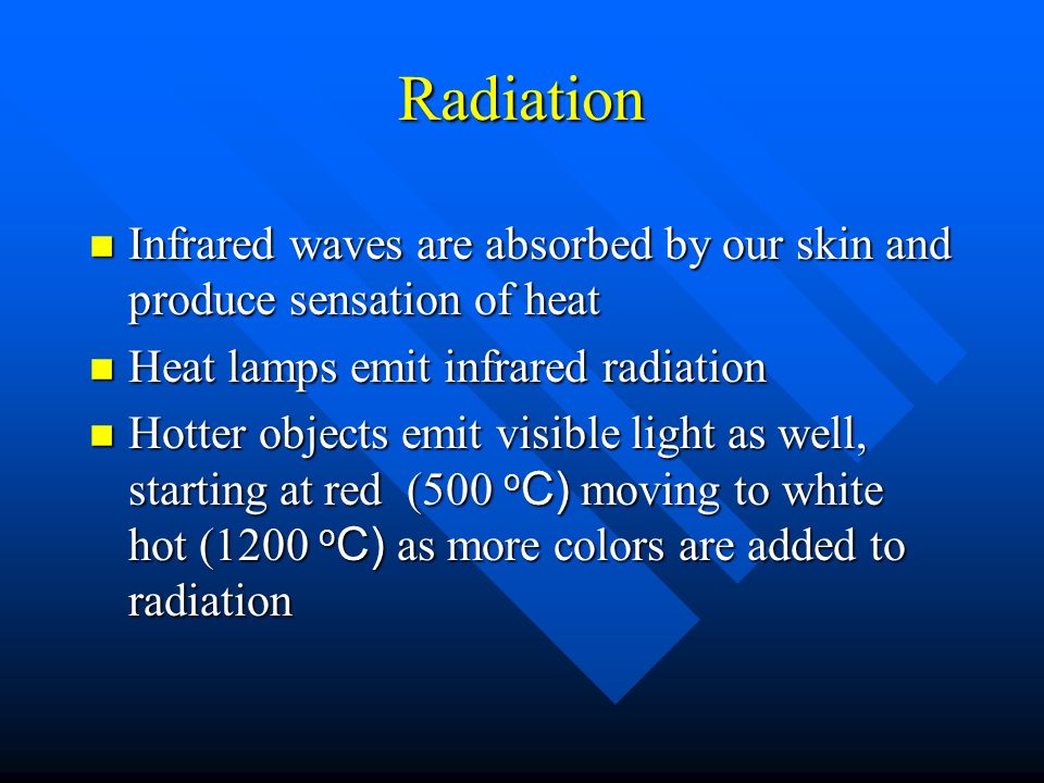 Radiation n Infrared waves are absorbed by our skin and produce sensation of heat n Heat lamps emit infrared radiation Hotter objects emit visible light as well, starting at red (500 o C) moving to white hot (1200 o C) as more colors are added to radiation Hotter objects emit visible light as well, starting at red (500 o C) moving to white hot (1200 o C) as more colors are added to radiation
