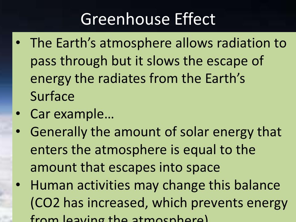 Greenhouse Effect The Earth’s atmosphere allows radiation to pass through but it slows the escape of energy the radiates from the Earth’s Surface Car example… Generally the amount of solar energy that enters the atmosphere is equal to the amount that escapes into space Human activities may change this balance (CO2 has increased, which prevents energy from leaving the atmosphere)