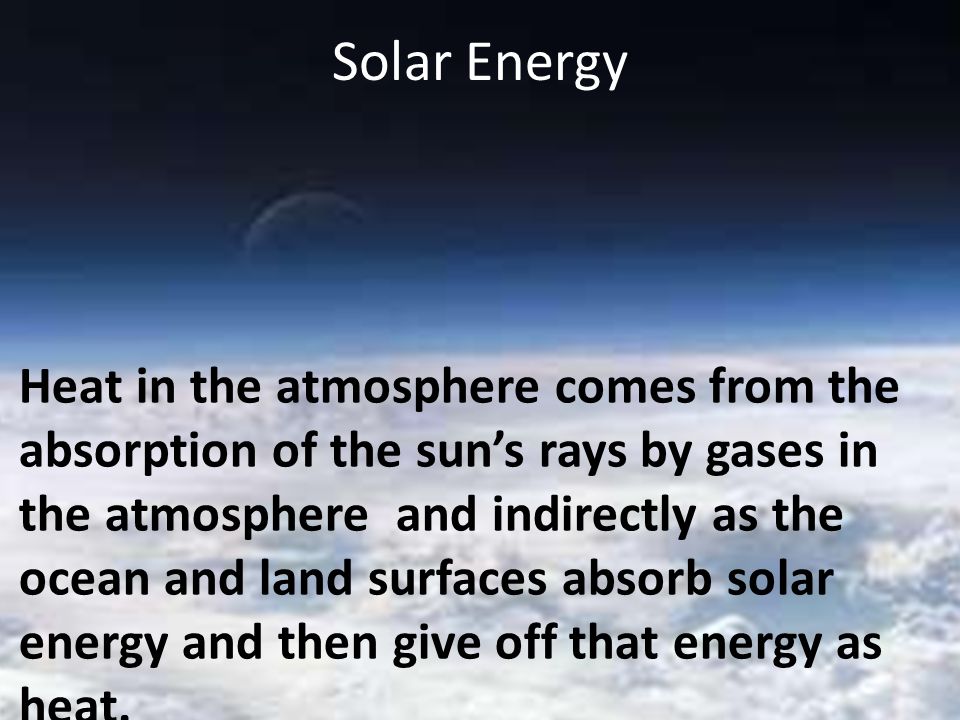 Solar Energy Heat in the atmosphere comes from the absorption of the sun’s rays by gases in the atmosphere and indirectly as the ocean and land surfaces absorb solar energy and then give off that energy as heat.