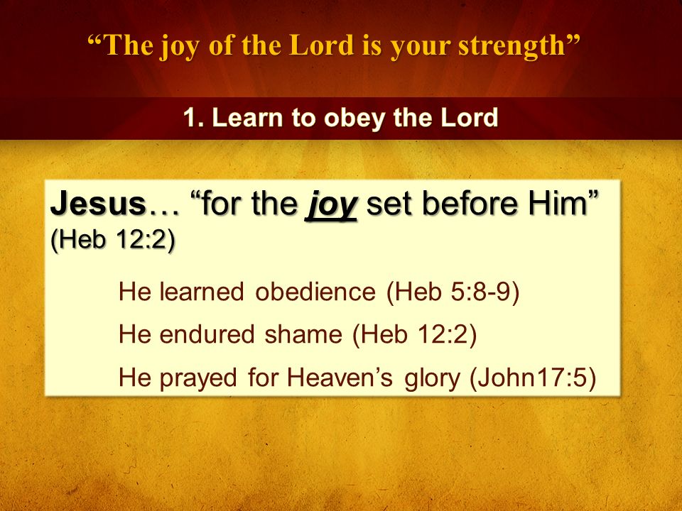 The joy of the Lord is your strength Jesus… for the joy set before Him (Heb 12:2) He learned obedience (Heb 5:8-9) He endured shame (Heb 12:2) He prayed for Heaven’s glory (John17:5) Jesus… for the joy set before Him (Heb 12:2) He learned obedience (Heb 5:8-9) He endured shame (Heb 12:2) He prayed for Heaven’s glory (John17:5)
