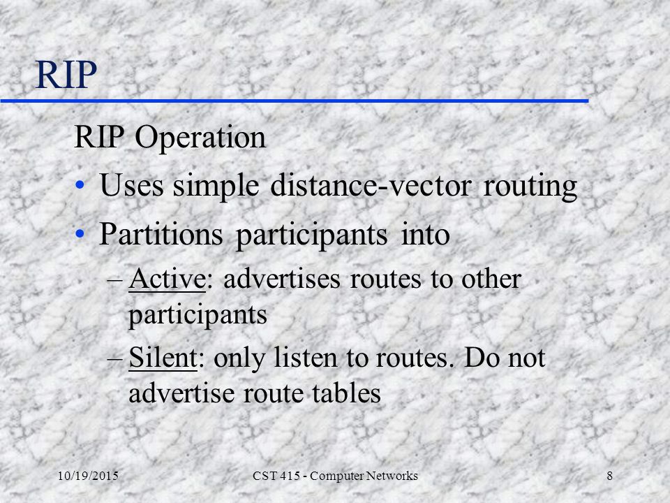 10/19/2015CST Computer Networks8 RIP RIP Operation Uses simple distance-vector routing Partitions participants into –Active: advertises routes to other participants –Silent: only listen to routes.