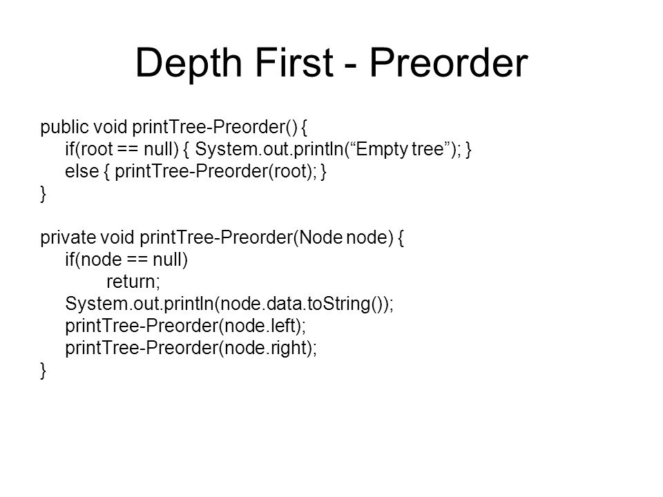 Depth First - Preorder public void printTree-Preorder() { if(root == null) { System.out.println( Empty tree ); } else { printTree-Preorder(root); } } private void printTree-Preorder(Node node) { if(node == null) return; System.out.println(node.data.toString()); printTree-Preorder(node.left); printTree-Preorder(node.right); }