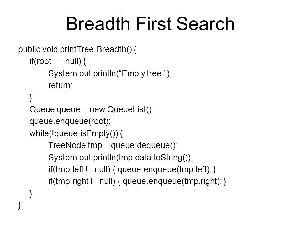 Breadth First Search public void printTree-Breadth() { if(root == null) { System.out.println( Empty tree. ); return; } Queue queue = new QueueList(); queue.enqueue(root); while(!queue.isEmpty()) { TreeNode tmp = queue.dequeue(); System.out.println(tmp.data.toString()); if(tmp.left != null) { queue.enqueue(tmp.left); } if(tmp.right != null) { queue.enqueue(tmp.right); } }