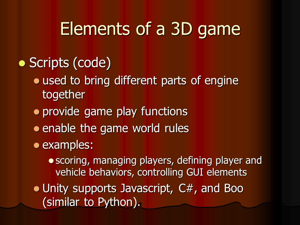 Elements of a 3D game Scripts (code) Scripts (code) used to bring different parts of engine together used to bring different parts of engine together provide game play functions provide game play functions enable the game world rules enable the game world rules examples: examples: scoring, managing players, defining player and vehicle behaviors, controlling GUI elements scoring, managing players, defining player and vehicle behaviors, controlling GUI elements Unity supports Javascript, C#, and Boo (similar to Python).