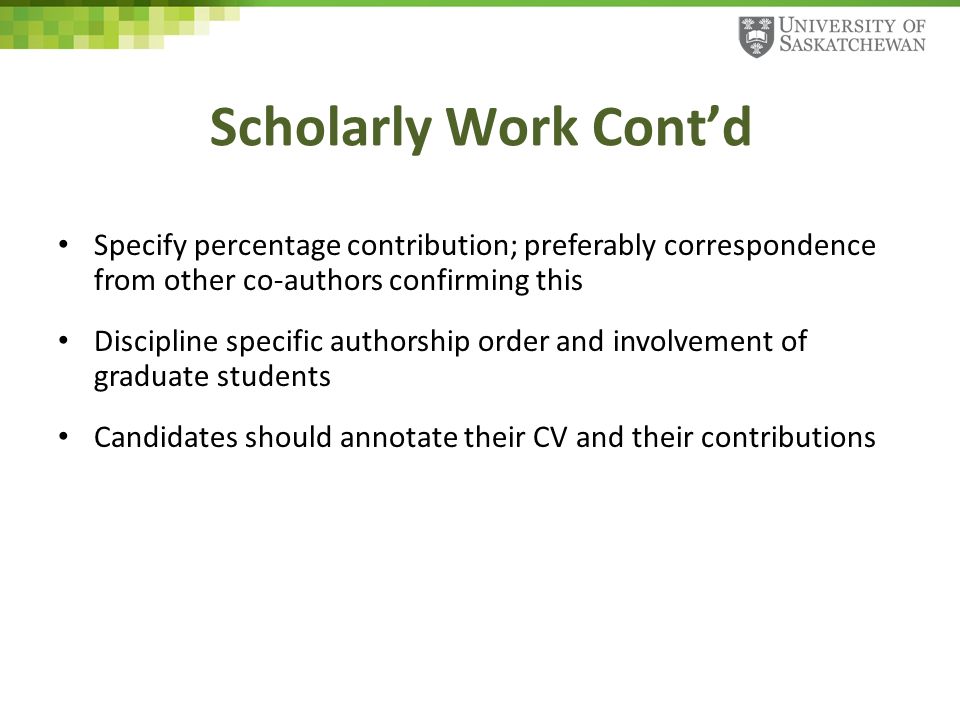Scholarly Work Cont’d Specify percentage contribution; preferably correspondence from other co-authors confirming this Discipline specific authorship order and involvement of graduate students Candidates should annotate their CV and their contributions