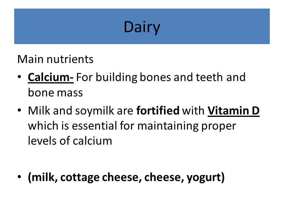 Dairy Main nutrients Calcium- For building bones and teeth and bone mass Milk and soymilk are fortified with Vitamin D which is essential for maintaining proper levels of calcium (milk, cottage cheese, cheese, yogurt)