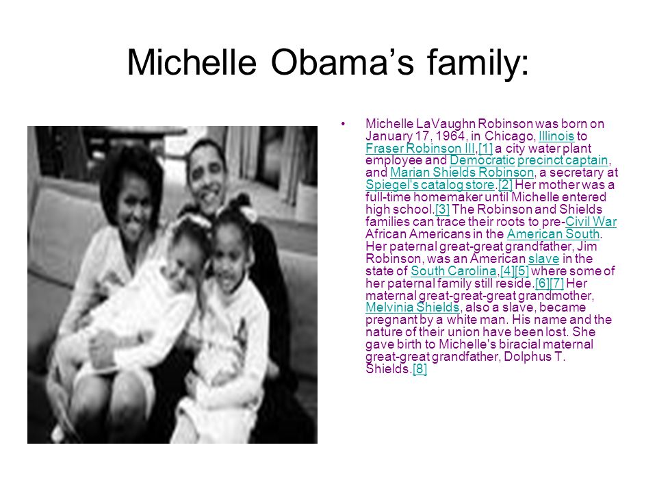 Michelle Obama’s family: Michelle LaVaughn Robinson was born on January 17, 1964, in Chicago, Illinois to Fraser Robinson III,[1] a city water plant employee and Democratic precinct captain, and Marian Shields Robinson, a secretary at Spiegel s catalog store.[2] Her mother was a full-time homemaker until Michelle entered high school.[3] The Robinson and Shields families can trace their roots to pre-Civil War African Americans in the American South.