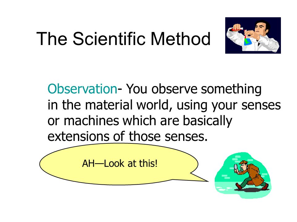The Scientific Method Observation- You observe something in the material world, using your senses or machines which are basically extensions of those senses.