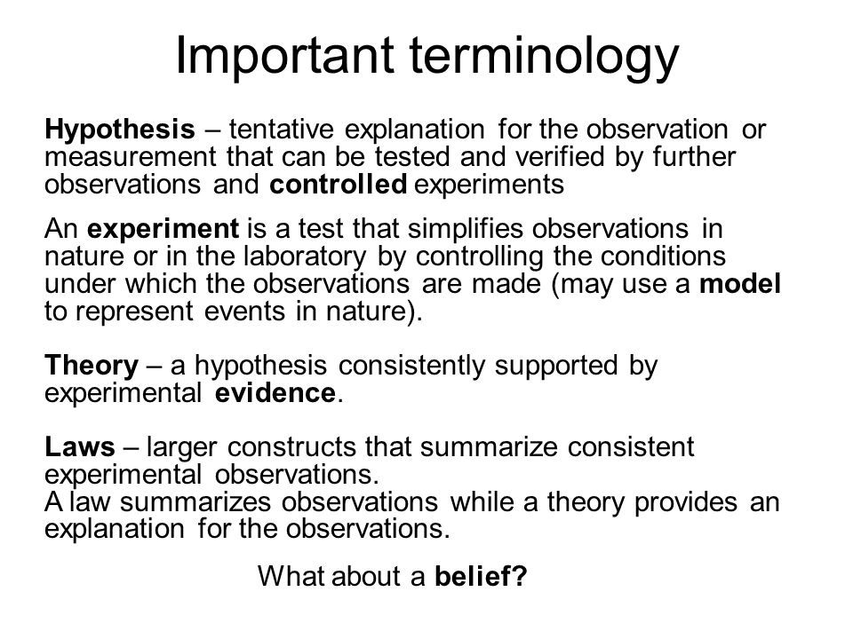 Important terminology Hypothesis – tentative explanation for the observation or measurement that can be tested and verified by further observations and controlled experiments An experiment is a test that simplifies observations in nature or in the laboratory by controlling the conditions under which the observations are made (may use a model to represent events in nature).
